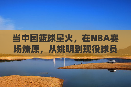 当中国篮球星火,在NBA赛场燎原,从姚明到现役球员,中国球员的NBA征途与时代印记