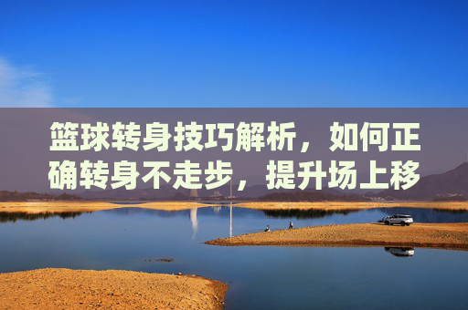 篮球转身技巧解析，如何正确转身不走步，提升场上移动效率，篮球转身技巧解析，如何正确转身不走步，提升场上移动效率