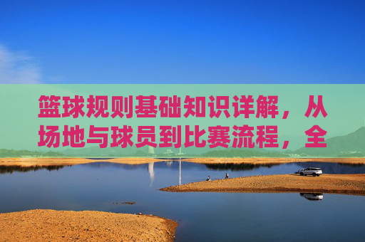 篮球规则基础知识详解,从场地与球员到比赛流程,全面解析赛场规则