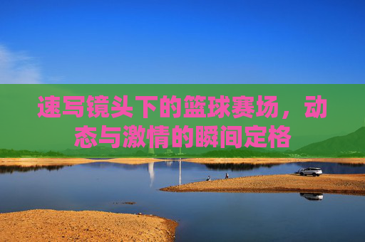 速写镜头下的篮球赛场,动态与激情的瞬间定格