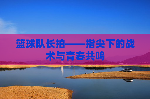 篮球队长拍——指尖下的战术与青春共鸣