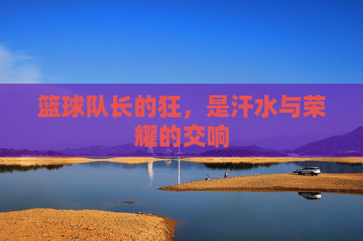 篮球队长的狂,是汗水与荣耀的交响