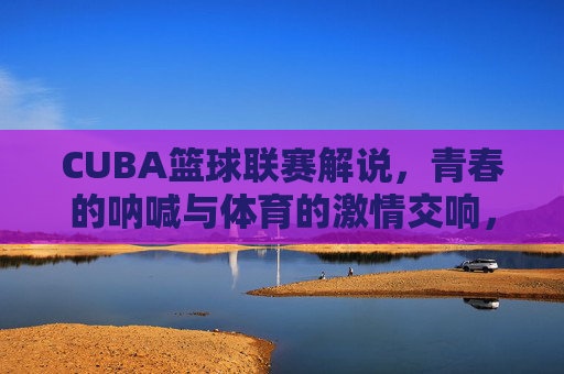 CUBA篮球联赛解说，青春的呐喊与体育的激情交响，CUBA篮球联赛解说，青春的呐喊与体育的激情交响