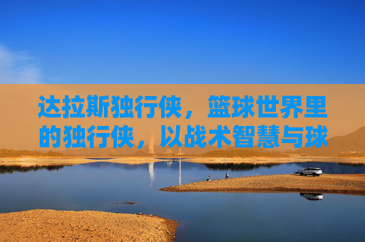 达拉斯独行侠,篮球世界里的独行侠,以战术智慧与球员天赋铸就西部传奇,达拉斯独行侠,以战术智慧与球员天赋铸就的西部篮球传奇