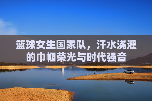 篮球女生国家队，汗水浇灌的巾帼荣光与时代强音