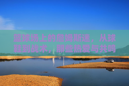 篮球场上的詹姆斯迷，从球鞋到战术，那些热爱与共鸣的瞬间，篮球场上的詹姆斯迷，从球鞋到战术，那些热爱与共鸣的瞬间
