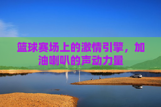 篮球赛场上的激情引擎,加油喇叭的声动力量