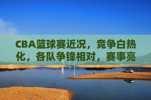 CBA篮球赛近况,竞争白热化,各队争锋相对,赛事亮点纷呈