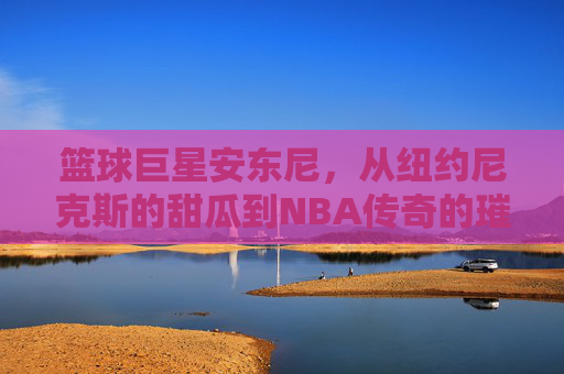 篮球巨星安东尼，从纽约尼克斯的甜瓜到NBA传奇的璀璨征程，从尼克斯甜瓜到NBA传奇，安东尼的璀璨篮球征程