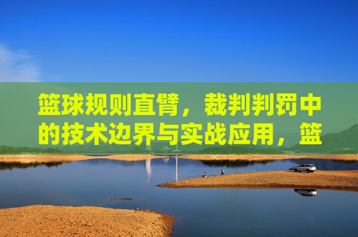 篮球规则直臂，裁判判罚中的技术边界与实战应用，篮球规则直臂，裁判判罚中的技术边界与实战应用