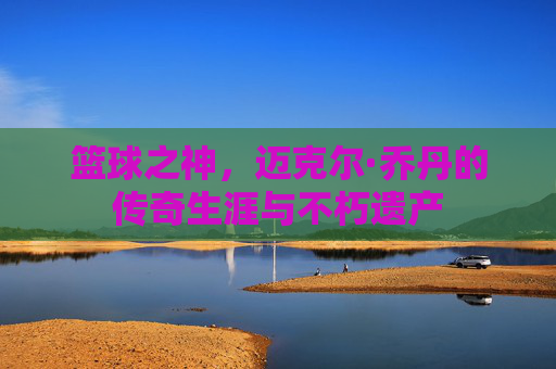篮球之神,迈克尔·乔丹的传奇生涯与不朽遗产