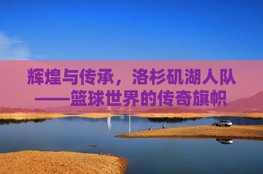 辉煌与传承，洛杉矶湖人队——篮球世界的传奇旗帜