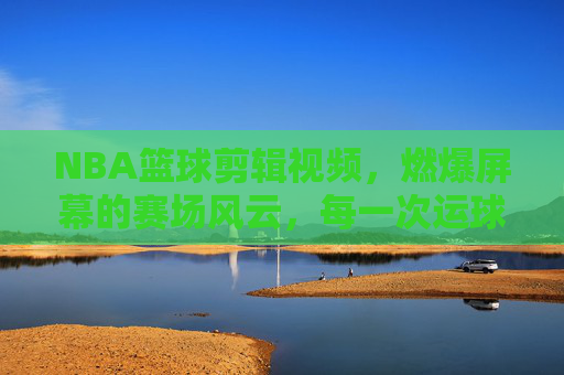 NBA篮球剪辑视频，燃爆屏幕的赛场风云，每一次运球都是心跳的节拍——解码篮球集锦的视觉盛宴与精神共鸣