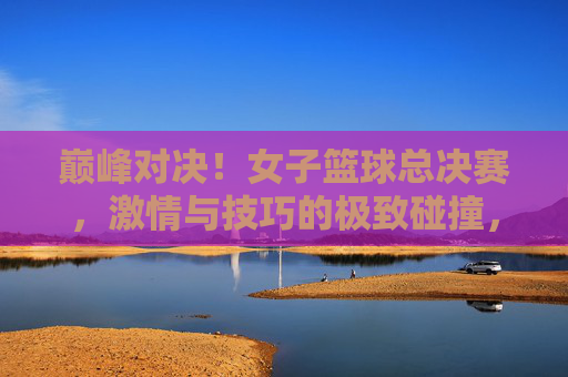 巅峰对决！女子篮球总决赛，激情与技巧的极致碰撞，巾帼不让须眉，巅峰对决！女子篮球总决赛，激情与技巧的极致碰撞，巾帼不让须眉