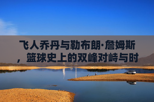 飞人乔丹与勒布朗·詹姆斯，篮球史上的双峰对峙与时代共鸣