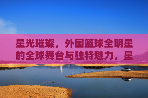 星光璀璨，外国篮球全明星的全球舞台与独特魅力，星光璀璨，外国篮球全明星的全球舞台与独特魅力