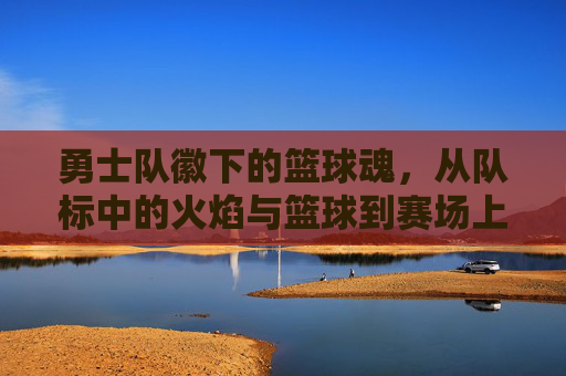 勇士队徽下的篮球魂，从队标中的火焰与篮球到赛场上的无畏激情