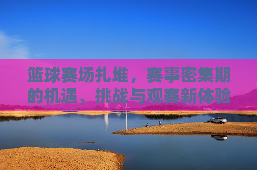篮球赛场扎堆，赛事密集期的机遇、挑战与观赛新体验