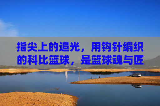 指尖上的追光,用钩针编织的科比篮球,是篮球魂与匠心的双重回响