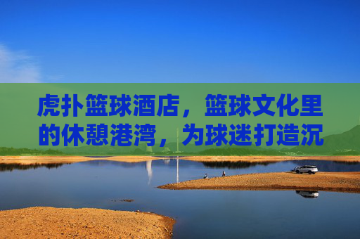 虎扑篮球酒店,篮球文化里的休憩港湾,为球迷打造沉浸式球乐时光,虎扑篮球酒店,篮球文化里的休憩港湾,为球迷打造沉浸式球乐时光