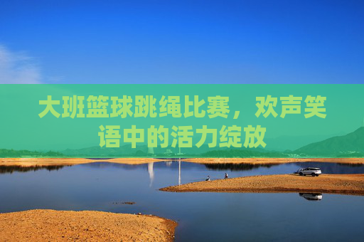 大班篮球跳绳比赛，欢声笑语中的活力绽放