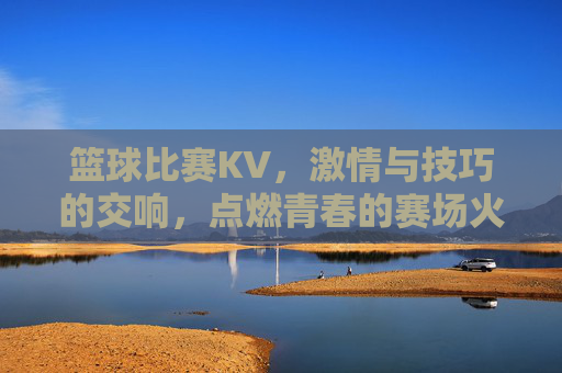 篮球比赛KV,激情与技巧的交响,点燃青春的赛场火种