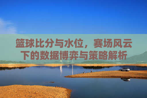 篮球比分与水位,赛场风云下的数据博弈与策略解析