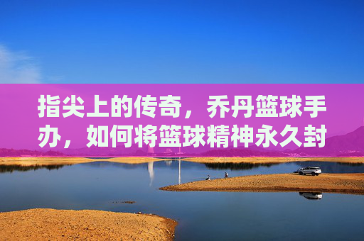 指尖上的传奇，乔丹篮球手办，如何将篮球精神永久封存