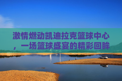 激情燃动凯迪拉克篮球中心,一场篮球盛宴的精彩回眸,激情燃动凯迪拉克篮球中心,一场篮球盛宴的精彩回眸