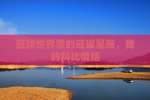 篮球世界里的璀璨星辰,我的科比情结