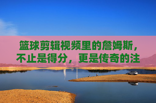 篮球剪辑视频里的詹姆斯，不止是得分，更是传奇的注脚