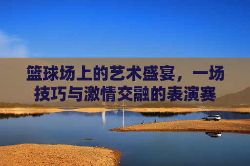 篮球场上的艺术盛宴，一场技巧与激情交融的表演赛