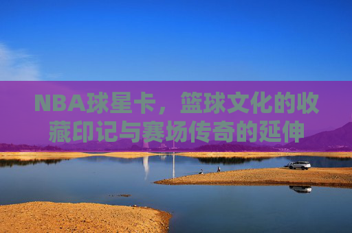NBA球星卡,篮球文化的收藏印记与赛场传奇的延伸