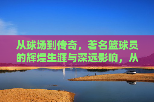 从球场到传奇，著名篮球员的辉煌生涯与深远影响，从球场到传奇，著名篮球员的辉煌生涯与深远影响