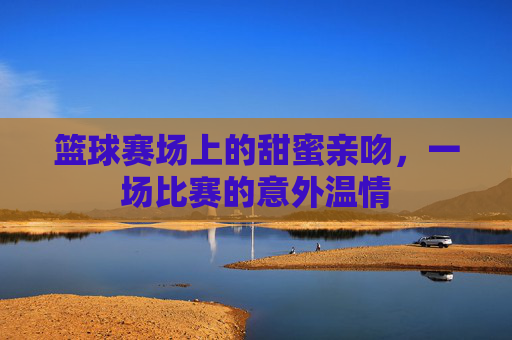 篮球赛场上的甜蜜亲吻,一场比赛的意外温情