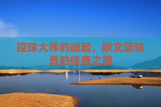 控球大师的崛起,欧文篮球员的传奇之路