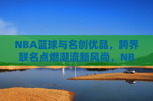 NBA篮球与名创优品,跨界联名点燃潮流新风尚,NBA篮球与名创优品跨界联名,点燃潮流新风尚