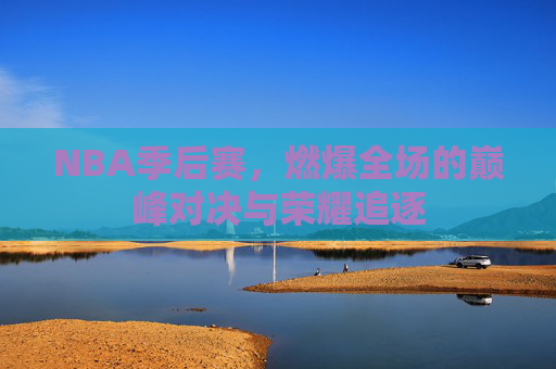 NBA季后赛，燃爆全场的巅峰对决与荣耀追逐