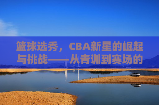 篮球选秀,CBA新星的崛起与挑战——从青训到赛场的蜕变之路,篮球选秀,CBA新星的崛起与挑战——从青训到赛场的蜕变之路