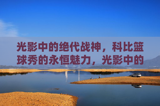 光影中的绝代战神,科比篮球秀的永恒魅力,光影中的绝代战神,科比篮球秀的永恒魅力