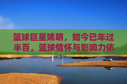 篮球巨星姚明，如今已年过半百，篮球情怀与影响力依旧闪耀，年过半百的姚明，篮球情怀与影响力依旧闪耀
