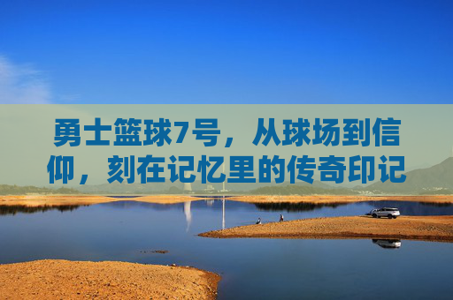勇士篮球7号，从球场到信仰，刻在记忆里的传奇印记，勇士篮球7号，从球场到信仰，刻在记忆里的传奇印记