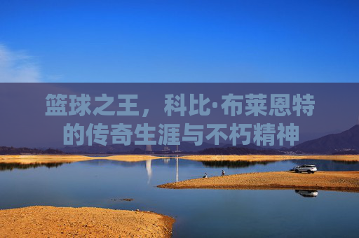 篮球之王,科比·布莱恩特的传奇生涯与不朽精神