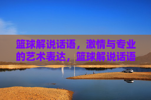 篮球解说话语，激情与专业的艺术表达，篮球解说话语，激情与专业的艺术表达