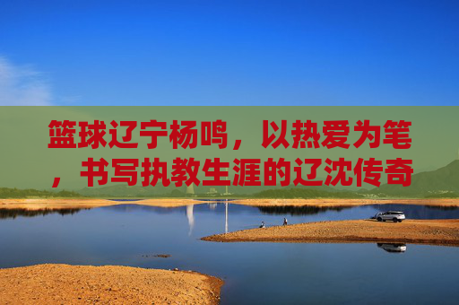 篮球辽宁杨鸣,以热爱为笔,书写执教生涯的辽沈传奇,篮球辽宁杨鸣,以热爱为笔,书写执教生涯的辽沈传奇