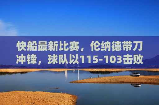 快船最新比赛,伦纳德带刀冲锋,球队以115-103击败对手,主场强势统治力尽显,快船伦纳德带刀冲锋 115-103主场胜对手尽显统治力