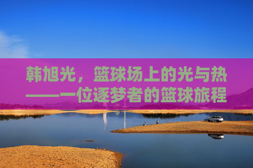 韩旭光,篮球场上的光与热——一位逐梦者的篮球旅程