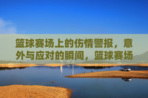 篮球赛场上的伤情警报，意外与应对的瞬间，篮球赛场上的伤情警报，意外与应对的瞬间