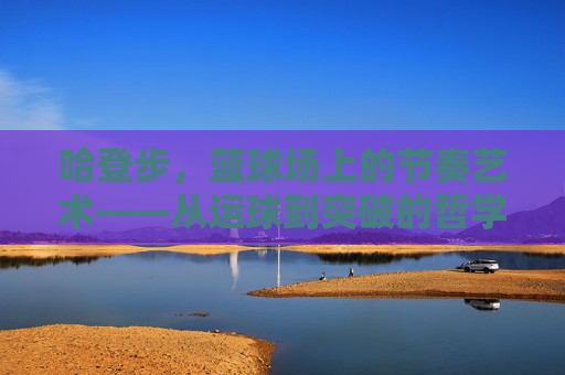 哈登步,篮球场上的节奏艺术——从运球到突破的哲学