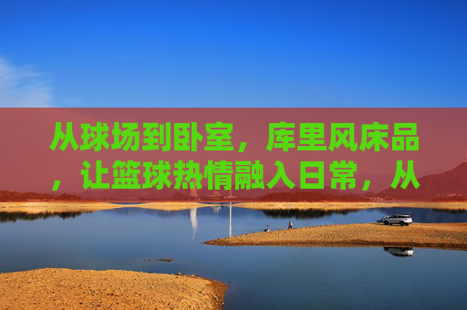 从球场到卧室，库里风床品，让篮球热情融入日常，从球场到卧室，库里风床品，让篮球热情融入日常